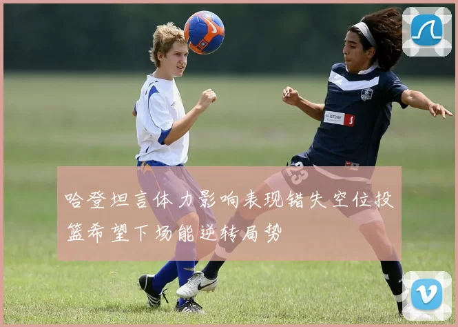 哈登坦言体力影响表现错失空位投篮希望下场能逆转局势